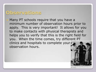 ObservationsMany PT schools require that you have a minimum number of observation hours prior to apply.  This is very important!  It allows for you to make contacts with physical therapists and helps you to verify that this is the right field for you.  When the time comes, try different PT clinics and hospitals to complete your observation hours.