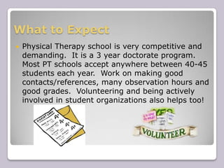 What to ExpectPhysical Therapy school is very competitive and demanding.  It is a 3 year doctorate program.  Most PT schools accept anywhere between 40-45 students each year.  Work on making good contacts/references, many observation hours and good grades.  Volunteering and being actively involved in student organizations also helps too!