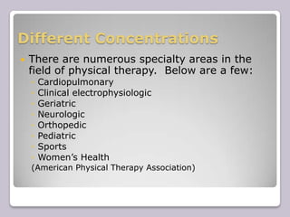 Different ConcentrationsThere are numerous specialty areas in the field of physical therapy.  Below are a few:CardiopulmonaryClinical electrophysiologicGeriatricNeurologicOrthopedicPediatricSportsWomen’s Health(American Physical Therapy Association)