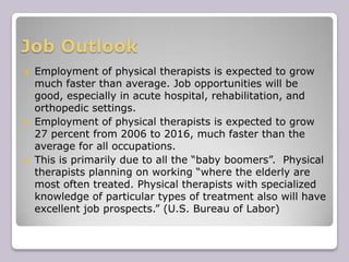 Job OutlookEmployment of physical therapists is expected to grow much faster than average. Job opportunities will be good, especially in acute hospital, rehabilitation, and orthopedic settings.Employment of physical therapists is expected to grow 27 percent from 2006 to 2016, much faster than the average for all occupations.This is primarily due to all the “baby boomers”.  Physical therapists planning on working “where the elderly are most often treated. Physical therapists with specialized knowledge of particular types of treatment also will have excellent job prospects.” (U.S. Bureau of Labor)