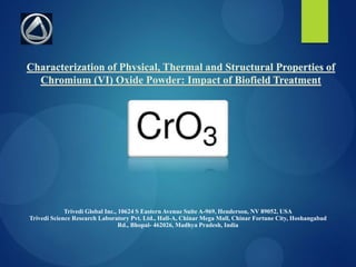 Characterization of Physical, Thermal and Structural Properties of
Chromium (VI) Oxide Powder: Impact of Biofield Treatment
Trivedi Global Inc., 10624 S Eastern Avenue Suite A-969, Henderson, NV 89052, USA
Trivedi Science Research Laboratory Pvt. Ltd., Hall-A, Chinar Mega Mall, Chinar Fortune City, Hoshangabad
Rd., Bhopal- 462026, Madhya Pradesh, India
 