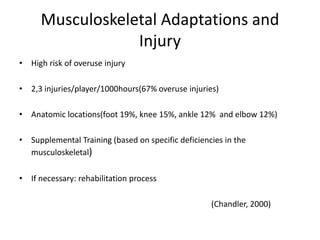 Musculoskeletal Adaptations and
Injury
•
High risk of overuse injury
•
2,3 injuries/player/1000hours(67% overuse injuries)
•
Anatomic locations(foot 19%, knee 15%, ankle 12% and elbow 12%)
•
Supplemental Training (based on specific deficiencies in the
musculoskeletal)
•
If necessary: rehabilitation process
(Chandler, 2000)
 