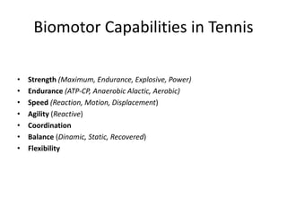 Biomotor Capabilities in Tennis
•
Strength (Maximum, Endurance, Explosive, Power)
•
Endurance (ATP-CP, Anaerobic Lactic, Aerobic)
•
Speed (Reaction, Motion, Displacement)
•
Agility (Reactive)
•
Coordination
•
Balance (Dinamic, Static, Recovered)
•
Flexibility
 