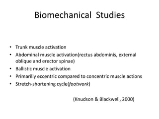 Biomechanical Studies
•
Trunk muscle activation
•
Abdominal muscle activation(rectus abdominis, external
oblique and erector spinae)
•
Ballistic muscle activation
•
Primarilly eccentric compared to concentric muscle actions
•
Stretch-shortening cycle(footwork)
(Knudson & Blackwell, 2000)
 