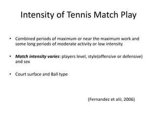 Intensity of Tennis Match Play
•
Combined periods of maximum or near the maximum work
and some long periods of moderate activity or low intensity
•
Match intensity varies: players level, style(offensive or
defensive) and sex
•
Court surface and Ball type
(Fernandez et alii, 2006)
 