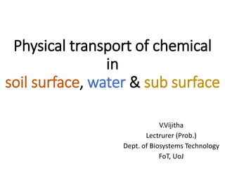 Physical transport of chemical
in
soil surface, water & sub surface
V.Vijitha
Lectrurer (Prob.)
Dept. of Biosystems Technology
FoT, UoJ
 