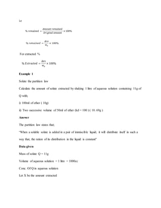 i.e
For extracted %
Example 1
Solute the partition law
Calculate the amount of solute extracted by shaking 1 litre of aqueous solution containing 11g of
Q with;
i) 100ml of ether ( 10g)
ii) Two successive volume of 50ml of ether (kd = 100 ) ( 10. 69g )
Answer
The partition law states that;
“When a soluble solute is added in a pair of immiscible liquid, it will distribute itself in such a
way that, the ration of its distribution in the liquid is constant"
Data given
Mass of solute Q = 11g
Volume of aqueous solution = 1 litre = 1000cc
Conc. Of Q in aqueous solution
Let X be the amount extracted
 