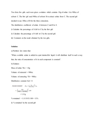 Two form five girls each were given a solution which contains 10g of solute A in 900cc of
solvent C. The first girl used 900cc of solvent B to extract solute from C. The second girl
decided to use 300cc of B for the three extractions.
The distribution coefficient of solute A between C and B is 8.
i) Calculate the percentage of A left in C by the first girl.
ii) Calculate the percentage of A left in C by the second girl.
iii) Comment on the result obtained by the two girls.
Solution
a) Partition law states that:
“When a soluble solute is added in a pair immiscible liquid it will distribute itself in such a way
that, the ratio of concentration of it in each component is constant".
b) Solution
Mass of solute Wo = 10g
Volume of extracted = 900cc
Volume of extracting Vb = 900cc
Distribution constant Kd = 8
= 1.11g
% remained = 1.11/10 X 100 = 11%
ii) % remained by the second girl
 