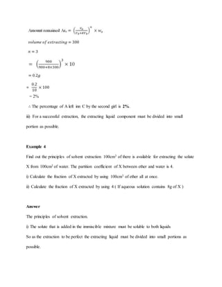 = 2%
∴ The percentage of A left inn C by the second girl is 2%.
iii) For a successful extraction, the extracting liquid component must be divided into small
portion as possible.
Example 4
Find out the principles of solvent extraction 100cm3 of there is available for extracting the solute
X from 100cm3 of water. The partition coefficient of X between ether and water is 4.
i) Calculate the fraction of X extracted by using 100cm3 of ether all at once.
ii) Calculate the fraction of X extracted by using 4 ( If aqueous solution contains 8g of X )
Answer
The principles of solvent extraction.
i) The solute that is added in the immiscible mixture must be soluble to both liquids
So as the extraction to be perfect the extracting liquid must be divided into small portions as
possible.
 