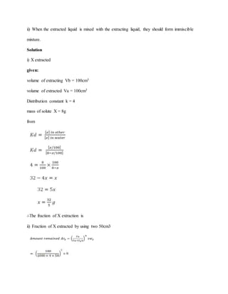 ii) When the extracted liquid is mixed with the extracting liquid, they should form immiscible
mixture.
Solution
i) X extracted
given:
volume of extracting Vb = 100cm3
volume of extracted Va = 100cm3
Distribution constant k = 4
mass of solute X = 8g
from
∴The fraction of X extraction is
ii) Fraction of X extracted by using two 50cm3
 