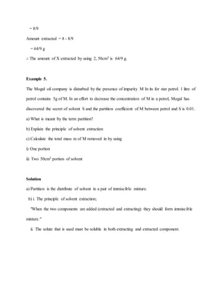 = 8/9
Amount extracted = 8 - 8/9
= 64/9 g
∴ The amount of X extracted by using 2, 50cm3 is 64/9 g.
Example 5.
The Mogul oil company is disturbed by the presence of impurity M In its for star petrol. 1 litre of
petrol contains 5g of M. In an effort to decrease the concentration of M in a petrol, Mogul has
discovered the secret of solvent S and the partition coefficient of M between petrol and S is 0.01.
a) What is meant by the term partition?
b) Explain the principle of solvent extraction
c) Calculate the total mass m of M removed in by using
i) One portion
ii) Two 50cm3 portion of solvent
Solution
a) Partition is the distribute of solvent in a pair of immiscible mixture.
b) i. The principle of solvent extraction;
"When the two components are added (extracted and extracting) they should form immiscible
mixture."
ii. The solute that is used must be soluble in both extracting and extracted component.
 
