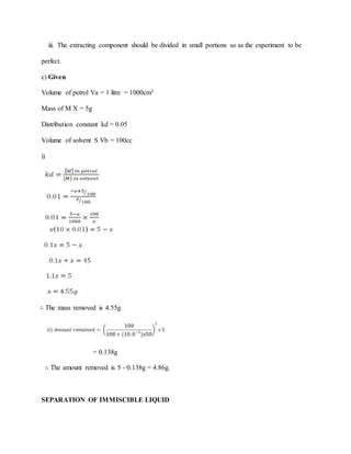 iii. The extracting component should be divided in small portions so as the experiment to be
perfect.
c) Given
Volume of petrol Va = 1 litre = 1000cm3
Mass of M X = 5g
Distribution constant kd = 0.05
Volume of solvent S Vb = 100cc
i)
∴ The mass removed is 4.55g
= 0.138g
∴ The amount removed is 5 - 0.138g = 4.86g.
SEPARATION OF IMMISCIBLE LIQUID
 