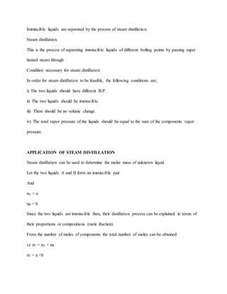 Immiscible liquids are separated by the process of steam distillation.
Steam distillation.
This is the process of separating immiscible liquids of different boiling points by passing super
heated steam through
Condition necessary for steam distillation
In order for steam distillation to be feasible, the following conditions are;
i) The two liquids should have different B.P.
ii) The two liquids should be immiscible.
iii) There should be no volume change.
iv) The total vapor pressure of the liquids should be equal to the sum of the components vapor
pressure.
APPLICATION OF STEAM DISTILLATION
Steam distillation can be used to determine the molar mass of unknown liquid.
Let the two liquids A and B form an immiscible pair
And
nA = a
nB = b
Since the two liquids are immiscible then, their distillation process can be explained in terms of
their proportions or compositions (mole fraction).
From the number of moles of components the total number of moles can be obtained
i.e nT = nA + nB
nT = a +b
 