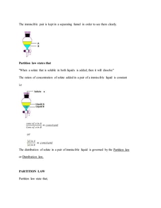 The immiscible pair is kept in a separating funnel in order to see them clearly.
Partition law states that
"When a solute that is soluble in both liquids is added, then it will dissolve"
The ration of concentration of solute added in a pair of a immiscible liquid is constant
i.e
The distribution of solute in a pair of immiscible liquid is governed by the Partition law
or Distribution law.
PARTITION LAW
Partition law state that;
 