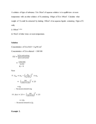 A solution of 6gm of substance X in 50cm3 of aqueous solution is in equilibrium at room
temperature with an ether solution of X containing 108gm of X in 100cm3 . Calculate what
weight of X could be extracted by shaking 100cm3 of an aqueous liquids containing 10gm of X
with;
i) 100cm3 ether
ii) 50cm3 of ether twice at room temperature.
Solution
Concentration of X in H2O = 6 g/50 cm3
Concentration of X in ethereal = 108/100
K = 9
Now
Example 2.
 