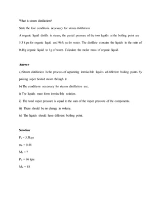 What is steam distillation?
State the four conditions necessary for steam distillation.
A organic liquid distills in steam, the partial pressure of the two liquids at the boiling point are
5.3 k pa for organic liquid and 96 k pa for water. The distillate contains the liquids in the ratio of
0.48g organic liquid to 1g of water. Calculate the molar mass of organic liquid.
Answer
a) Steam distillation Is the process of separating immiscible liquids of different boiling points by
passing super heated steam through it.
b) The conditions necessary for steams distillation are;
i) The liquids must form immiscible solution.
ii) The total vapor pressure is equal to the sum of the vapor pressure of the components.
iii) There should be no change in volume.
iv) The liquids should have different boiling point.
Solution
Po = 5.3kpa
mo = 0.48
Mo = ?
Pw = 96 kpa
Mw = 18
 
