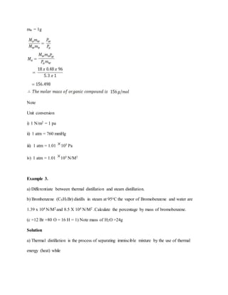 mw = 1g
Note
Unit conversion
i) 1 N/m2 = 1 pa
ii) 1 atm = 760 mmHg
iii) 1 atm = 1.01 105 Pa
iv) 1 atm = 1.01 105 N/M2
Example 3.
a) Differentiate between thermal distillation and steam distillation.
b) Bronbenzene (C6H5Br) distills in steam at 95oC the vapor of Bromobenzene and water are
1.39 x 104 N/M2 and 8.5 X 104 N/M2 .Calculate the percentage by mass of bromobenzene.
(c =12 Br =80 O = 16 H = 1) Note mass of H2O =24g
Solution
a) Thermal distillation is the process of separating immiscible mixture by the use of thermal
energy (heat) while
 