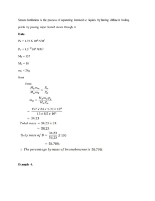 Steam distillation is the process of separating immiscible liquids by having different boiling
points by passing super heated steam through it.
Data
PB = 1.39 X 104 N/M2
Pw = 8.5 104 N/M2
MB = 157
Mw = 18
mw = 24g
from
Example 4.
 