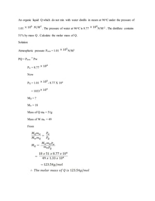 An organic liquid Q which do not mix with water distills in steam at 96oC under the pressure of
1.01 . The pressure of water at 96oC is 8.77 N/M-2 . The distillate contains
51% by mass Q . Calculate the molar mass of Q.
Solution
Atmospheric pressure Patm = 1.01 N/M2
PQ = Patm Pw
Pw = 8.77
Now
PQ = 1.01 - 8.77 X 104
= 1033
MQ = ?
Mw = 18
Mass of Q mB = 51g
Mass of W mw = 49
From
 