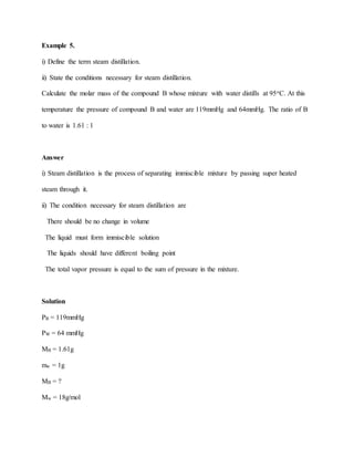 Example 5.
i) Define the term steam distillation.
ii) State the conditions necessary for steam distillation.
Calculate the molar mass of the compound B whose mixture with water distills at 95oC. At this
temperature the pressure of compound B and water are 119mmHg and 64mmHg. The ratio of B
to water is 1.61 : 1
Answer
i) Steam distillation is the process of separating immiscible mixture by passing super heated
steam through it.
ii) The condition necessary for steam distillation are
There should be no change in volume
The liquid must form immiscible solution
The liquids should have different boiling point
The total vapor pressure is equal to the sum of pressure in the mixture.
Solution
PB = 119mmHg
PW = 64 mmHg
MB = 1.61g
mw = 1g
MB = ?
Mw = 18g/mol
 