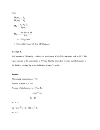 From
Example 6.
At a pressure of 760 mmHg, a mixture of nitrobenzene (C6H5NO2) and water boils at 99oC. The
vapor pressure at this temperature is 733 mm. Find the proportion of water and nitrobenzene in
the distillate obtained by steam distillation of pure C6H5NO2.
Solution
Atmospheric pressure patm = 760
Pressure of H2O Pw = 733
Pressure of nitrobenzene pn = Patm - Pw
= 760 733
Pn = 27
Mw = 18
Mn = ( 12 6) + 5+ 14 ( 16 2)
Mn = 123
 