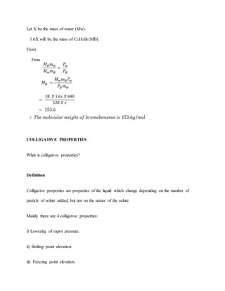 Let X be the mass of water (Mw).
1.6X will be the mass of C6H5Br (MB).
From
COLLIGATIVE PROPERTIES
What is colligative properties?
Definition
Colligative properties are properties of the liquid which change depending on the number of
particle of solute added, but not on the nature of the solute.
Mainly there are 4 colligative properties:
i) Lowering of vapor pressure.
ii) Boiling point elevation.
iii) Freezing point elevation.
 