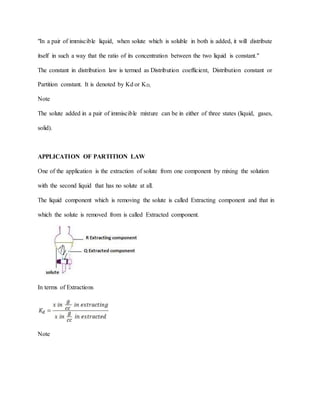 "In a pair of immiscible liquid, when solute which is soluble in both is added, it will distribute
itself in such a way that the ratio of its concentration between the two liquid is constant."
The constant in distribution law is termed as Distribution coefficient, Distribution constant or
Partition constant. It is denoted by Kd or KD.
Note
The solute added in a pair of immiscible mixture can be in either of three states (liquid, gases,
solid).
APPLICATION OF PARTITION LAW
One of the application is the extraction of solute from one component by mixing the solution
with the second liquid that has no solute at all.
The liquid component which is removing the solute is called Extracting component and that in
which the solute is removed from is called Extracted component.
In terms of Extractions
Note
 