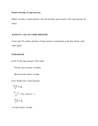 Relative lowering of vapor pressure
Relative lowering of vapor pressure is the ratio lowering vapor pressure to the vapor pressure the
solvent.
RAOULT'S LAW OF VAPOR PRESSURE
It states that “The relative lowering of vapor pressure is proportional to the mole fraction of the
solute added"
Mathematically
Let P o be the vapor pressure of the solvent
P be the vapor pressure of solution
Xs be the mole fraction of solute
From Raoult's law of vapor pressure
For mole fraction of solute
 