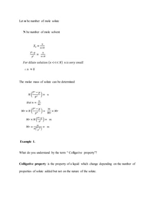 Let n be number of mole solute
N be number of mole solvent
The molar mass of solute can be determined
Example 1.
What do you understand by the term “ Colligative property”?
Colligative property is the property of a liquid which change depending on the number of
properties of solute added but not on the nature of the solute.
 