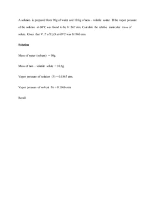 A solution is prepared from 90g of water and 10.6g of non – volatile solute. If the vapor pressure
of the solution at 60oC was found to be 0.1867 atm. Calculate the relative molecular mass of
solute. Given that V. P of H2O at 60oC was 0.1966 atm
Solution
Mass of water (solvent) = 90g.
Mass of non – volatile solute = 10.6g.
Vapor pressure of solution (P) = 0.1867 atm.
Vapor pressure of solvent Po = 0.1966 atm.
Recall
 