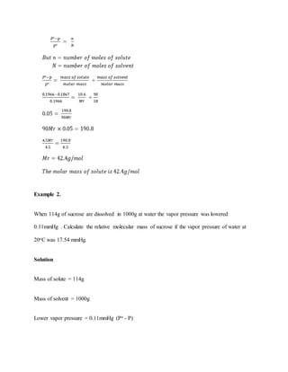 Example 2.
When 114g of sucrose are dissolved in 1000g at water the vapor pressure was lowered
0.11mmHg . Calculate the relative molecular mass of sucrose if the vapor pressure of water at
20oC was 17.54 mmHg.
Solution
Mass of solute = 114g
Mass of solvent = 1000g
Lower vapor pressure = 0.11mmHg (Po - P)
 