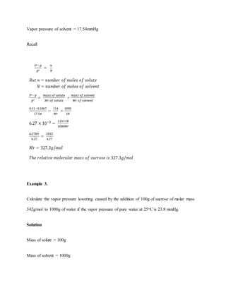 Vapor pressure of solvent = 17.54mmHg
Recall
Example 3.
Calculate the vapor pressure lowering caused by the addition of 100g of sucrose of molar mass
342g/mol to 1000g of water if the vapor pressure of pure water at 25oC is 23.8 mmHg.
Solution
Mass of solute = 100g
Mass of solvent = 1000g
 