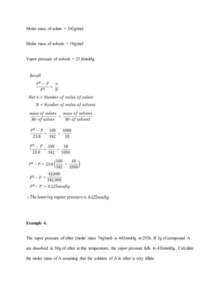 Molar mass of solute = 342g/mol
Molar mass of solvent = 18g/mol
Vapor pressure of solvent = 23.8mmHg
Example 4.
The vapor pressure of ether (molar mass 74g/mol) is 442mmHg at 293k. If 3g of compound A
are dissolved in 50g of ether at this temperature, the vapor pressure falls to 426mmHg. Calculate
the molar mass of A assuming that the solution of A in ether is very dilute.
 