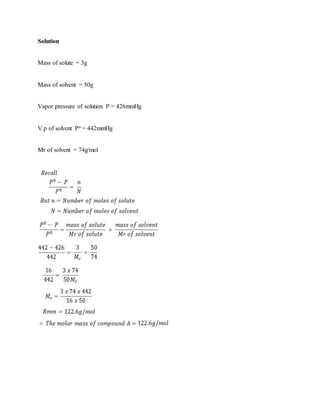 Solution
Mass of solute = 3g
Mass of solvent = 50g
Vapor pressure of solution P = 426mmHg
V.p of solvent Po = 442mmHg
Mr of solvent = 74g/mol
 