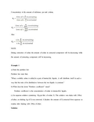 Concentration is the amount of substance per unit volume.
Also
NOTE
During extraction of solute the amount of solute in extracted component will be decreasing while
the amount of extracting component will be increasing.
Example 1
a) State the partition law
Partition law state that;
"When a soluble solute is added in a pair of immiscible liquids, it will distribute itself in such a
way that the ratio of its distribution between the two liquids is constant."
b) What does the terms “Partition coefficient” mean?
Partition coefficient is the concentration of solute in immiscible liquids.
c) An aqueous solution containing 10g per litre of solute X. This solution was shake with 100cc
of ether, on shaking 6g of X was extracted. Calculate the amount of X extracted from aqueous so
residue after shaking with 100cc of ether.
Solution
 