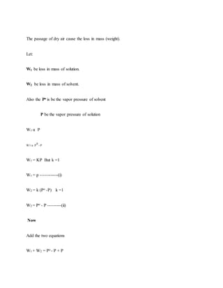 The passage of dry air cause the loss in mass (weight).
Let:
W1 be loss in mass of solution.
W2 be loss in mass of solvent.
Also the Po is be the vapor pressure of solvent
P be the vapor pressure of solution
W1 α P
W1 α P
0
- P
W1 = KP But k =1
W1 = p ------------(i)
W2 = k (Po -P) k =1
W2 = Po - P ---------(ii)
Now
Add the two equations
W1 + W2 = Po - P + P
 