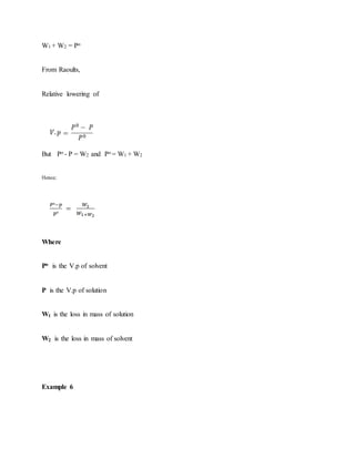 W1 + W2 = Po
From Raoults,
Relative lowering of
But Po - P = W2 and Po = W1 + W2
Hence;
Where
Po is the V.p of solvent
P is the V.p of solution
W1 is the loss in mass of solution
W2 is the loss in mass of solvent
Example 6
 