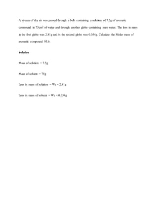 A stream of dry air was passed through a bulb containing a solution of 7.5g of aromatic
compound in 75cm3 of water and through another globe containing pure water. The loss in mass
in the first globe was 2.81g and in the second globe was 0.054g. Calculate the Molar mass of
aromatic compound 93.6.
Solution
Mass of solution = 7.5g
Mass of solvent = 75g
Loss in mass of solution = W1 = 2.81g
Loss in mass of solvent = W2 = 0.054g
 