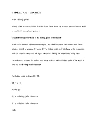 2. BOILING POINT ELEVATION
What is boiling point?
Boiling point is the temperature at which liquid boils where by the vapor pressure of that liquid
is equal to the atmospheric pressure.
Effect of solute(impurities) to the boiling point of the liquid.
When solute particles are added to the liquid, the solution formed. The boiling point of the
solution formed is increased by some oC. The boiling point is elevated due to the increase in
collision of solute molecules and liquid molecules. Finally the temperature being raised.
The difference between the boiling point of the solution and the boiling point of the liquid is
what we call Boiling point elevation
The boiling point is denoted by ΔT
ΔT = T2 - T1
Where by;
T 2 is the boiling point of solution
T 1 is the boiling point of solution
Note
 