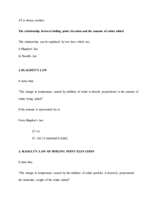 ΔT is always positive.
The relationship between boiling point elevation and the amount of solute added
This relationship can be explained by two laws which are;
i) Blagden's law
ii) Raoult's law
i) BLAGDEN’S LAW
It states that;
“The change in temperature caused by addition of solute is directly proportional to the amount of
solute being added”
If the amount is represented by m
From Blagden’s law
ii) RAOULT’S LAW OF BOILING POINT ELEVATION
It state that;
“The change in temperature caused by the addition of solute particles is inversely proportional
the molecular weight of the solute added"
 