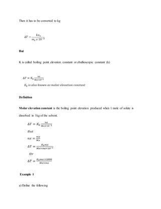 Then it has to be converted to kg
But
K is called boiling point elevation constant or ebullioscopic constant (k)
Definition
Molar elevation constant is the boiling point elevation produced when 1 mole of solute is
dissolved in 1kg of the solvent.
Example 1
a) Define the following
 