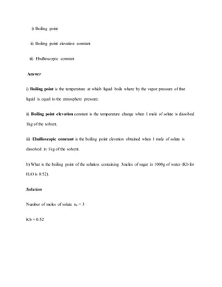 i) Boiling point
ii) Boiling point elevation constant
iii) Ebullioscopic constant
Answer
i) Boiling point is the temperature at which liquid boils where by the vapor pressure of that
liquid is equal to the atmosphere pressure.
ii) Boiling point elevation constant is the temperature change when 1 mole of solute is dissolved
1kg of the solvent.
iii) Ebullioscopic constant is the boiling point elevation obtained when 1 mole of solute is
dissolved in 1kg of the solvent.
b) What is the boiling point of the solution containing 3moles of sugar in 1000g of water (Kb for
H2O is 0.52).
Solution
Number of moles of solute nx = 3
Kb = 0.52
 