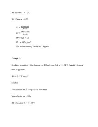 B.P elevation T = 1.2oC
Kb of solvent = 0.52.
Example 3.
A solution containing 18.4g glycerine per 100g of water boil at 101.04oC. Calculate the molar
mass of glycerine .
Kb for 0.52oC kgmol-1
Solution
Mass of solute mx = 18.4g (T1 = B.P of H2O)
Mass of solute ms = 100g
B.P of solution T2 = 101.04oC
 
