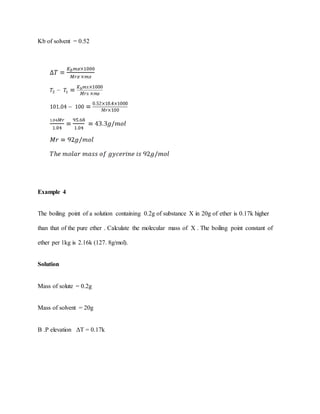 Kb of solvent = 0.52
Example 4
The boiling point of a solution containing 0.2g of substance X in 20g of ether is 0.17k higher
than that of the pure ether . Calculate the molecular mass of X . The boiling point constant of
ether per 1kg is 2.16k (127. 8g/mol).
Solution
Mass of solute = 0.2g
Mass of solvent = 20g
B .P elevation ΔT = 0.17k
 