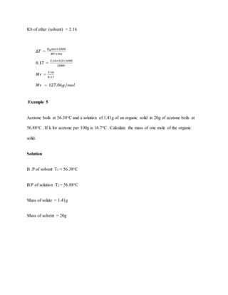 Kb of ether (solvent) = 2.16
Example 5
Acetone boils at 56.38oC and a solution of 1.41g of an organic solid in 20g of acetone boils at
56.88oC . If k for acetone per 100g is 16.7oC . Calculate the mass of one mole of the organic
solid.
Solution
B .P of solvent T1 = 56.38oC
B.P of solution T2 = 56.88oC
Mass of solute = 1.41g
Mass of solvent = 20g
 