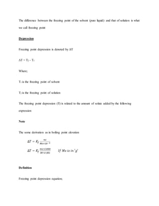 The difference between the freezing point of the solvent (pure liquid) and that of solution is what
we call freezing point
Depression
Freezing point depression is denoted by ΔT
ΔT = T2 - T1
Where;
T1 is the freezing point of solvent
T2 is the freezing point of solution
The freezing point depression (T) is related to the amount of solute added by the following
expression
Note
The some derivation as in boiling point elevation
Definition
Freezing point depression equation;
 