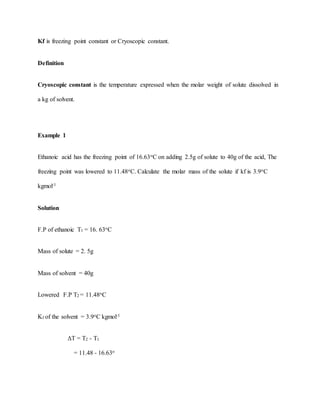 Kf is freezing point constant or Cryoscopic constant.
Definition
Cryoscopic constant is the temperature expressed when the molar weight of solute dissolved in
a kg of solvent.
Example 1
Ethanoic acid has the freezing point of 16.63oC on adding 2.5g of solute to 40g of the acid, The
freezing point was lowered to 11.48oC. Calculate the molar mass of the solute if kf is 3.9oC
kgmol-1
Solution
F.P of ethanoic T1 = 16. 63oC
Mass of solute = 2. 5g
Mass of solvent = 40g
Lowered F.P T2 = 11.48oC
Kf of the solvent = 3.9oC kgmol-1
ΔT = T2 - T1
= 11.48 - 16.63o
 