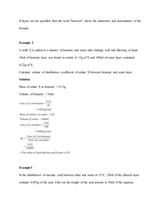 If layers are not specified then the word "between" shows the numerator and denominator of the
formula.
Example 2
A solid X is added to a mixture of benzene and water after shaking well and allowing to hand,
10ml of benzene layer was found to certain 0. 13g of X and 100ml of water layer contained
0.22g of X.
Calculate volume of distribution coefficient of solute X between benzene and water layer
Solution
Mass of solute X in benzene = 0.13g
Volume of benzene = 10ml
Example3
In the distribution of succinic acid between ether and water at 15oC , 20ml of the ethereal layer
contains 0.092g of the acid. Find out the weight of the acid present in 50ml of the aqueous
 