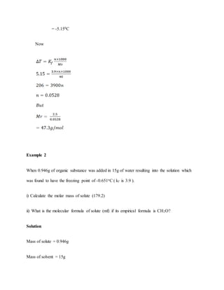 = -5.150C
Now
Example 2
When 0.946g of organic substance was added in 15g of water resulting into the solution which
was found to have the freezing point of -0.651oC ( kf is 3.9 ).
i) Calculate the molar mass of solute (179.2)
ii) What is the molecular formula of solute (mf) if its empirical formula is CH2O?
Solution
Mass of solute = 0.946g
Mass of solvent = 15g
 