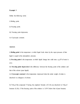 Example 3
Define the following terms
i) Boiling point.
ii) Freezing point.
iii) Freezing point depression.
iv) Cryoscopic constant.
Answers
i) Boiling point Is the temperature st which liquid boils where by the vapor pressure of that
liquid is equal to the atmospheric pressure.
ii) Freezing point Is the temperature at which liquid change into solid state. e.g f.P of water is
OoC.
iii) Freezing point depression Is the difference between the freezing point of the solution and
that of the solvent (pure liquid).
iv) Cryoscopic constant Is the temperature depressed when the molar weight of solute is
dissolved in a kilogram of solvent.
b) 7.85g of the compound Y having the empirical formula of C5H4 was dissolved in 310g of
benzene (C6H6) . If the freezing point of the solution is 1.05oC below that of pure benzene.
 